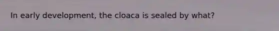 In early development, the cloaca is sealed by what?