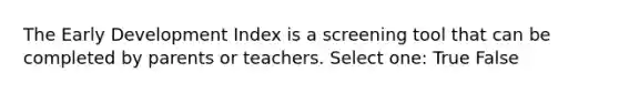 The Early Development Index is a screening tool that can be completed by parents or teachers. Select one: True False