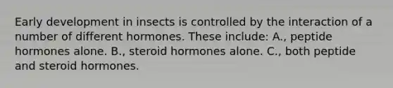 Early development in insects is controlled by the interaction of a number of different hormones. These include: A., peptide hormones alone. B., steroid hormones alone. C., both peptide and steroid hormones.