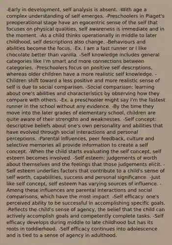 -Early in development, self analysis is absent. -With age a complex understanding of self emerges. -Preschoolers in Piaget's preoperational stage have an egocentric sense of the self that focuses on physical qualities, self awareness is immediate and in the moment. -As a child thinks operationally in middle to later childhood, self descriptions also change. -Behaviours and abilities become the focus. -Ex. I am a fast runner or I like chocolate better than vanilla. -Self knowledge includes general categories like I'm smart and more connections between categories. -Preschoolers focus on positive self descriptions, whereas older children have a more realistic self knowledge. -Children shift toward a less positive and more realistic sense of self is due to social comparison. -Social comparison: learning about one's abilities and characteristics by observing how they compare with others. -Ex. a preschooler might say I'm the fastest runner in the school without any evidence. -By the time they move into the later grades of elementary school, children are quite aware of their strengths and weaknesses. -Self concept: descriptive beliefs about one's own personality and abilities that have evolved through social interactions and personal perceptions. -Parental influences, peer feedback, culture and selective memories all provide information to create a self concept. -When the child starts evaluating the self concept, self esteem becomes involved. -Self esteem: judgements of worth about themselves and the feelings that those judgements elicit. -Self esteem underlies factors that contribute to a child's sense of self worth, capabilities, success and personal significance. -Just like self concept, self esteem has varying sources of influence. -Among these influences are parental interactions and social comparisons, which have the most impact. -Self efficacy: one's perceived ability to be successful in accomplishing specific goals. -Reflects the child's sense of agency, the belief that the child can actively accomplish goals and competently complete tasks. -Self efficacy develops during middle to late childhood but has its roots in toddlerhood. -Self efficacy continues into adolescence and is tied to a sense of agency in adulthood.