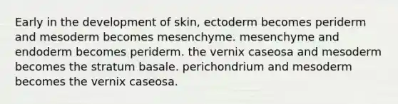 Early in the development of skin, ectoderm becomes periderm and mesoderm becomes mesenchyme. mesenchyme and endoderm becomes periderm. the vernix caseosa and mesoderm becomes the stratum basale. perichondrium and mesoderm becomes the vernix caseosa.