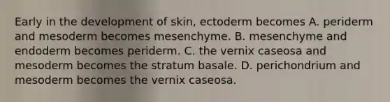 Early in the development of skin, ectoderm becomes A. periderm and mesoderm becomes mesenchyme. B. mesenchyme and endoderm becomes periderm. C. the vernix caseosa and mesoderm becomes the stratum basale. D. perichondrium and mesoderm becomes the vernix caseosa.