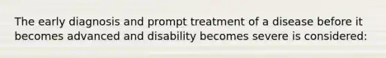 The early diagnosis and prompt treatment of a disease before it becomes advanced and disability becomes severe is considered: