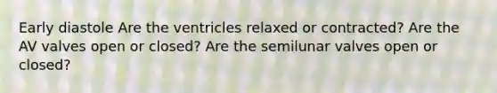 Early diastole Are the ventricles relaxed or contracted? Are the AV valves open or closed? Are the semilunar valves open or closed?