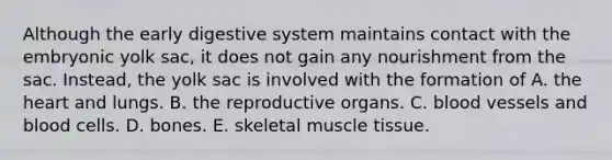 Although the early digestive system maintains contact with the embryonic yolk sac, it does not gain any nourishment from the sac. Instead, the yolk sac is involved with the formation of A. the heart and lungs. B. the reproductive organs. C. blood vessels and blood cells. D. bones. E. skeletal muscle tissue.