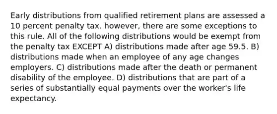 Early distributions from qualified retirement plans are assessed a 10 percent penalty tax. however, there are some exceptions to this rule. All of the following distributions would be exempt from the penalty tax EXCEPT A) distributions made after age 59.5. B) distributions made when an employee of any age changes employers. C) distributions made after the death or permanent disability of the employee. D) distributions that are part of a series of substantially equal payments over the worker's life expectancy.