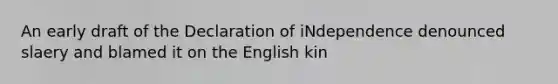 An early draft of the Declaration of iNdependence denounced slaery and blamed it on the English kin