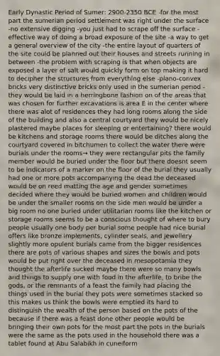 Early Dynastic Period of Sumer: 2900-2350 BCE -for the most part the sumerian period settlement was right under the surface -no extensive digging -you just had to scrape off the surface -effective way of doing a broad exposure of the site -a way to get a general overview of the city -the entire layout of quarters of the site could be planned out their houses and streets running in between -the problem with scraping is that when objects are exposed a layer of salt would quickly form on top making it hard to decipher the structures from everything else -plano-convex bricks very distinctive bricks only used in the sumerian period -they would be laid in a herringbone fashion on of the areas that was chosen for further excavations is area E in the center where there was alot of residences they had long rooms along the side of the building and also a central courtyard they would be nicely plastered maybe places for sleeping or entertaining? there would be kitchens and storage rooms there would be ditches along the courtyard covered in bitchumen to collect the water there were burials under the rooms→ they were rectangular pits <a href='https://www.questionai.com/knowledge/kA6X3FwvKj-the-family' class='anchor-knowledge'>the family</a> member would be buried under the floor but there doesnt seem to be indicators of a marker on the floor of the burial they usually had one or more pots accompanying the dead the deceased would be on reed matting the age and gender sometimes decided where they would be buried women and children would be under the smaller rooms on the side men would be under a big room no one buried under utilitarian rooms like the kitchen or storage rooms seems to be a conscious thought of where to bury people usually one body per burial some people had nice burial offers like bronze implements, cylinder seals, and jewellery slightly more opulent burials came from the bigger residences there are pots of various shapes and sizes the bowls and pots would be put right over the deceased in mesopotamia they thought the afterlife sucked maybe there were so many bowls and things to supply one with food in the afterlife, to bribe the gods, or the remnants of a feast the family had placing the things used in the burial they pots were sometimes stacked so this makes us think the bowls were emptied its hard to distinguish the wealth of the person based on the pots of the because if there was a feast done other people would be bringing their own pots for the most part the pots in the burials were the same as the pots used in the household there was a tablet found at Abu Salabikh in cuneiform