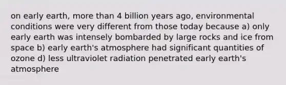 on early earth, more than 4 billion years ago, environmental conditions were very different from those today because a) only early earth was intensely bombarded by large rocks and ice from space b) early earth's atmosphere had significant quantities of ozone d) less ultraviolet radiation penetrated early earth's atmosphere