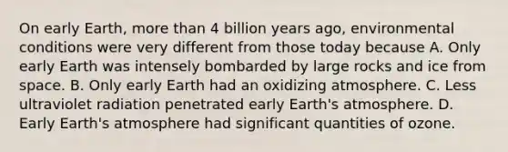 On early Earth, <a href='https://www.questionai.com/knowledge/keWHlEPx42-more-than' class='anchor-knowledge'>more than</a> 4 billion years ago, environmental conditions were very different from those today because A. Only early Earth was intensely bombarded by large rocks and ice from space. B. Only early Earth had an oxidizing atmosphere. C. Less ultraviolet radiation penetrated early <a href='https://www.questionai.com/knowledge/kRonPjS5DU-earths-atmosphere' class='anchor-knowledge'>earth's atmosphere</a>. D. Early Earth's atmosphere had significant quantities of ozone.