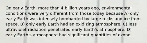 On early Earth, more than 4 billion years ago, environmental conditions were very different from those today because A) only early Earth was intensely bombarded by large rocks and ice from space. B) only early Earth had an oxidizing atmosphere. C) less ultraviolet radiation penetrated early Earth's atmosphere. D) early Earth's atmosphere had significant quantities of ozone.