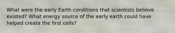 What were the early Earth conditions that scientists believe existed? What energy source of the early earth could have helped create the first cells?