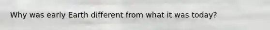 Why was early Earth different from what it was today?