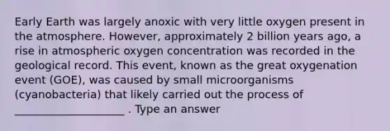 Early Earth was largely anoxic with very little oxygen present in the atmosphere. However, approximately 2 billion years ago, a rise in atmospheric oxygen concentration was recorded in the geological record. This event, known as the great oxygenation event (GOE), was caused by small microorganisms (cyanobacteria) that likely carried out the process of ____________________ . Type an answer
