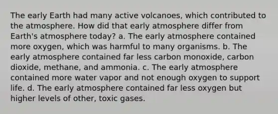 The early Earth had many active volcanoes, which contributed to the atmosphere. How did that early atmosphere differ from Earth's atmosphere today? a. The early atmosphere contained more oxygen, which was harmful to many organisms. b. The early atmosphere contained far less carbon monoxide, carbon dioxide, methane, and ammonia. c. The early atmosphere contained more water vapor and not enough oxygen to support life. d. The early atmosphere contained far less oxygen but higher levels of other, toxic gases.