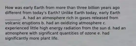 How was early Earth from more than three billion years ago different from today's Earth? Unlike Earth today, early Earth ________. A. had an atmosphere rich in gases released from volcanic eruptions b. had an oxidizing atmosphere c. experienced little high energy radiation from the sun d. had an atmosphere with significant quantities of ozone e. had significantly more plant life.