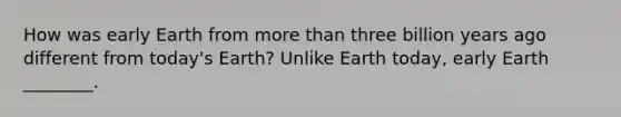 How was early Earth from more than three billion years ago different from today's Earth? Unlike Earth today, early Earth ________.