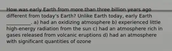 How was early Earth from more than three billion years ago different from today's Earth? Unlike Earth today, early Earth __________. a) had an oxidizing atmosphere b) experienced little high-energy radiation from the sun c) had an atmosphere rich in gases released from volcanic eruptions d) had an atmosphere with significant quantities of ozone