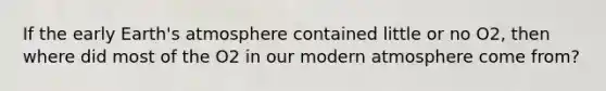 If the early Earth's atmosphere contained little or no O2, then where did most of the O2 in our modern atmosphere come from?