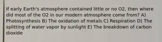 If early <a href='https://www.questionai.com/knowledge/kRonPjS5DU-earths-atmosphere' class='anchor-knowledge'>earth's atmosphere</a> contained little or no O2, then where did most of the O2 in our modern atmosphere come from? A) Photosynthesis B) The oxidation of metals C) Respiration D) The splitting of water vapor by sunlight E) The breakdown of carbon dioxide