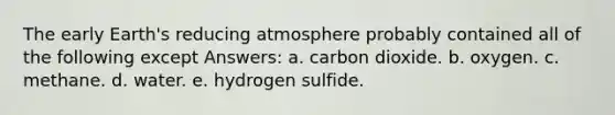 The early Earth's reducing atmosphere probably contained all of the following except Answers: a. carbon dioxide. b. oxygen. c. methane. d. water. e. hydrogen sulfide.