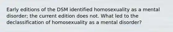 Early editions of the DSM identified homosexuality as a mental disorder; the current edition does not. What led to the declassification of homosexuality as a mental disorder?