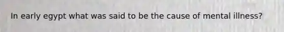 In early egypt what was said to be the cause of mental illness?