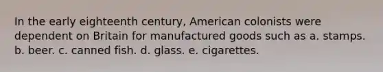 In the early eighteenth century, American colonists were dependent on Britain for manufactured goods such as a. stamps. b. beer. c. canned fish. d. glass. e. cigarettes.