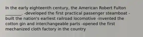 In the early eighteenth century, the American Robert Fulton ________. -developed the first practical passenger steamboat -built the nation's earliest railroad locomotive -invented the cotton gin and interchangeable parts -opened the first mechanized cloth factory in the country