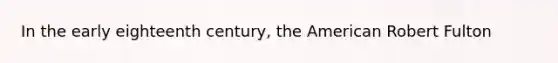 In the early eighteenth century, the American Robert Fulton