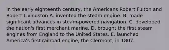 In the early eighteenth century, the Americans Robert Fulton and Robert Livingston A. invented the steam engine. B. made significant advances in steam-powered navigation. C. developed the nation's first merchant marine. D. brought the first steam engines from England to the United States. E. launched America's first railroad engine, the Clermont, in 1807.