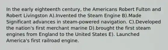 In the early eighteenth century, the Americans Robert Fulton and Robert Livingston A).Invented the Steam Engine B).Made Significant advances in steam-powered navigation. C).Developed the nation's first merchant marine D).brought the first steam engines from England to the United States E). Launched America's first railroad engine.