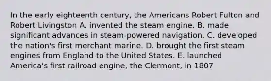 In the early eighteenth century, the Americans Robert Fulton and Robert Livingston A. invented the steam engine. B. made significant advances in steam-powered navigation. C. developed the nation's first merchant marine. D. brought the first steam engines from England to the United States. E. launched America's first railroad engine, the Clermont, in 1807