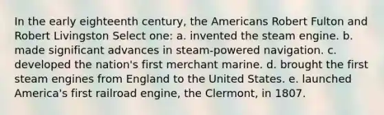 In the early eighteenth century, the Americans Robert Fulton and Robert Livingston Select one: a. invented the steam engine. b. made significant advances in steam-powered navigation. c. developed the nation's first merchant marine. d. brought the first steam engines from England to the United States. e. launched America's first railroad engine, the Clermont, in 1807.