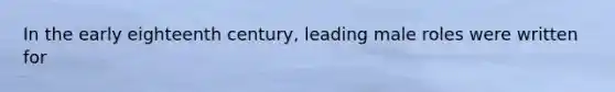 In the early eighteenth century, leading male roles were written for