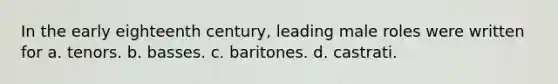 In the early eighteenth century, leading male roles were written for a. tenors. b. basses. c. baritones. d. castrati.