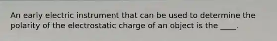 An early electric instrument that can be used to determine the polarity of the electrostatic charge of an object is the ____.
