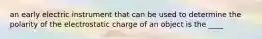 an early electric instrument that can be used to determine the polarity of the electrostatic charge of an object is the ____