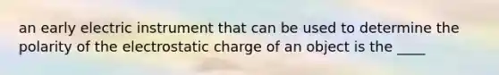 an early electric instrument that can be used to determine the polarity of the electrostatic charge of an object is the ____