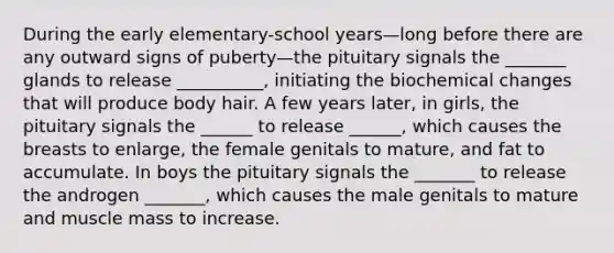 During the early elementary-school years—long before there are any outward signs of puberty—the pituitary signals the _______ glands to release __________, initiating the biochemical changes that will produce body hair. A few years later, in girls, the pituitary signals the ______ to release ______, which causes the breasts to enlarge, the female genitals to mature, and fat to accumulate. In boys the pituitary signals the _______ to release the androgen _______, which causes the male genitals to mature and muscle mass to increase.