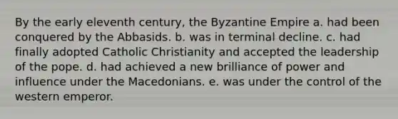 By the early eleventh century, the Byzantine Empire a. had been conquered by the Abbasids. b. was in terminal decline. c. had finally adopted Catholic Christianity and accepted the leadership of the pope. d. had achieved a new brilliance of power and influence under the Macedonians. e. was under the control of the western emperor.