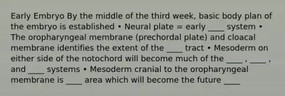 Early Embryo By the middle of the third week, basic body plan of the embryo is established • Neural plate = early ____ system • The oropharyngeal membrane (prechordal plate) and cloacal membrane identifies the extent of the ____ tract • Mesoderm on either side of the notochord will become much of the ____ , ____ , and ____ systems • Mesoderm cranial to the oropharyngeal membrane is ____ area which will become the future ____