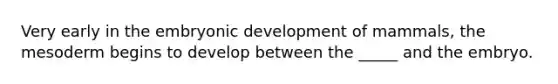 Very early in the embryonic development of mammals, the mesoderm begins to develop between the _____ and the embryo.