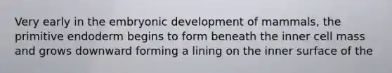 Very early in the embryonic development of mammals, the primitive endoderm begins to form beneath the inner cell mass and grows downward forming a lining on the inner surface of the