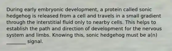 During early embryonic development, a protein called sonic hedgehog is released from a cell and travels in a small gradient through the interstitial fluid only to nearby cells. This helps to establish the path and direction of development for the nervous system and limbs. Knowing this, sonic hedgehog must be a(n) ________ signal.