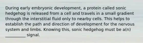 During early embryonic development, a protein called sonic hedgehog is released from a cell and travels in a small gradient through the interstitial fluid only to nearby cells. This helps to establish the path and direction of development for the <a href='https://www.questionai.com/knowledge/kThdVqrsqy-nervous-system' class='anchor-knowledge'>nervous system</a> and limbs. Knowing this, sonic hedgehog must be a(n) __________ signal.