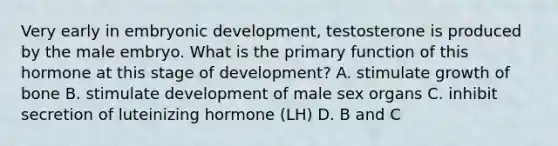 Very early in embryonic development, testosterone is produced by the male embryo. What is the primary function of this hormone at this stage of development? A. stimulate growth of bone B. stimulate development of male sex organs C. inhibit secretion of luteinizing hormone (LH) D. B and C