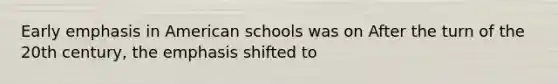 Early emphasis in American schools was on After the turn of the 20th century, the emphasis shifted to