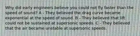 Why did early engineers believe you could not fly faster than the speed of sound? A - They believed the drag curve became exponential at the speed of sound. B - They believed that lift could not be sustained at supersonic speeds. C - They believed that the air became unstable at supersonic speeds.