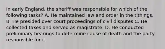 In early England, the sheriff was responsible for which of the following tasks? A. He maintained law and order in the tithings. B. He presided over court proceedings of civil disputes C. He collected taxes and served as magistrate. D. He conducted preliminary hearings to determine cause of death and the party responsible for it.